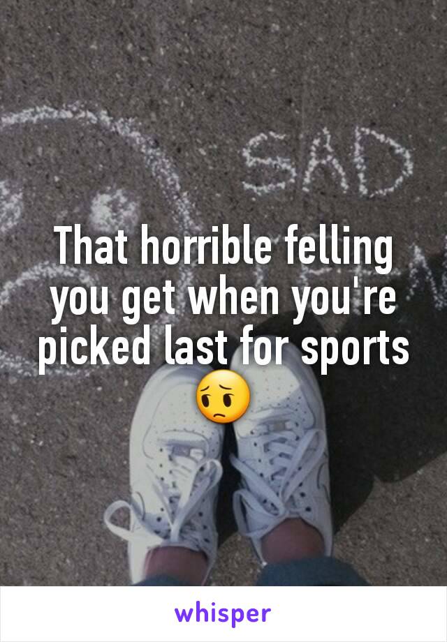 That horrible felling you get when you're picked last for sports 😔