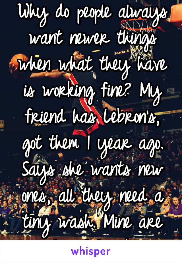 Why do people always want newer things when what they have is working fine? My friend has Lebron's, got them 1 year ago. Says she wants new ones, all they need a tiny wash. Mine are old and I'm ok. 