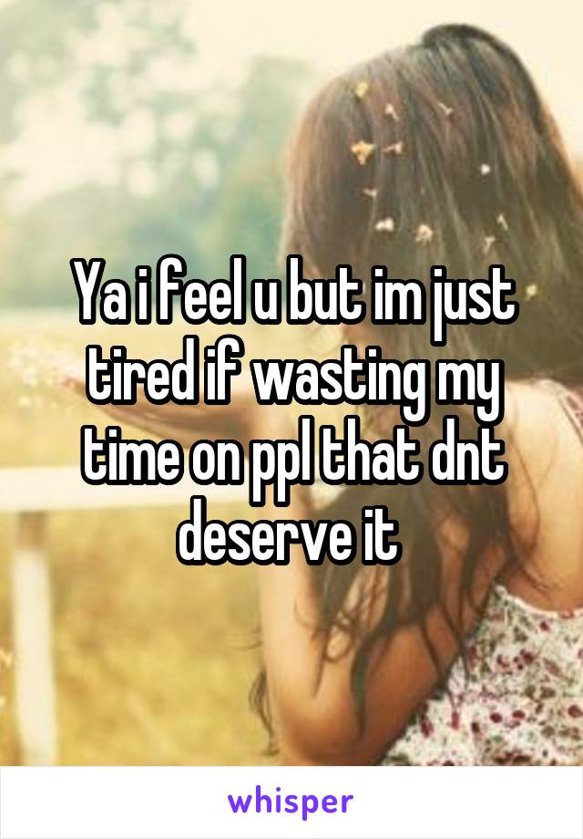 Ya i feel u but im just tired if wasting my time on ppl that dnt deserve it 