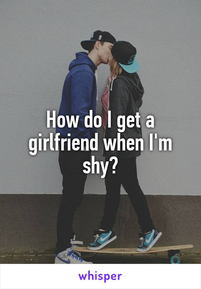 How do I get a girlfriend when I'm shy?