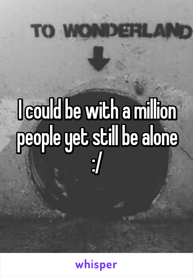 I could be with a million people yet still be alone :/