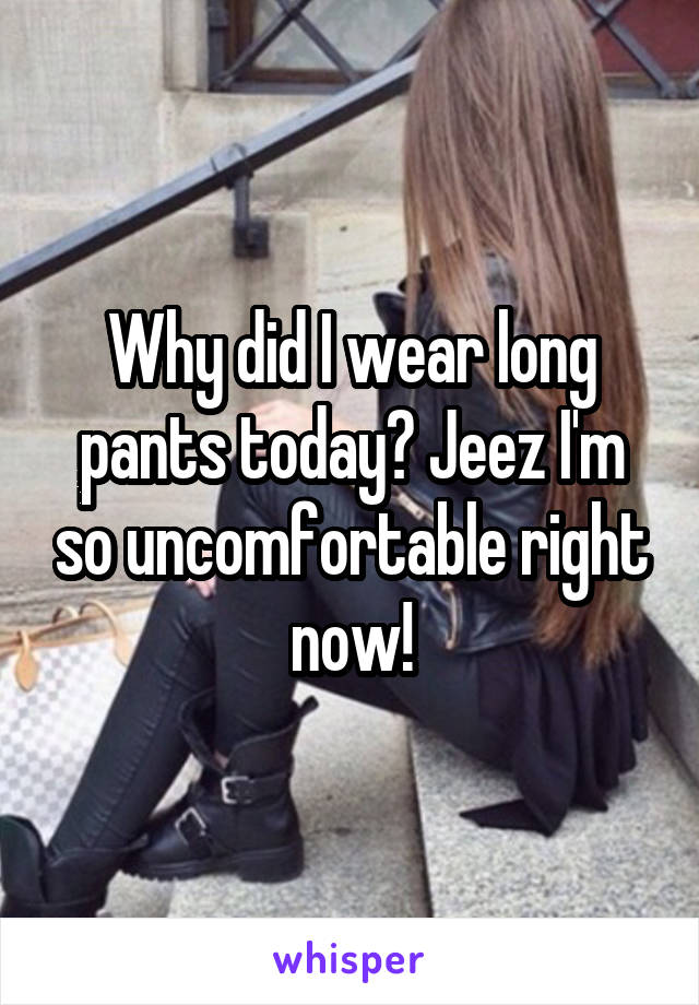 Why did I wear long pants today? Jeez I'm so uncomfortable right now!