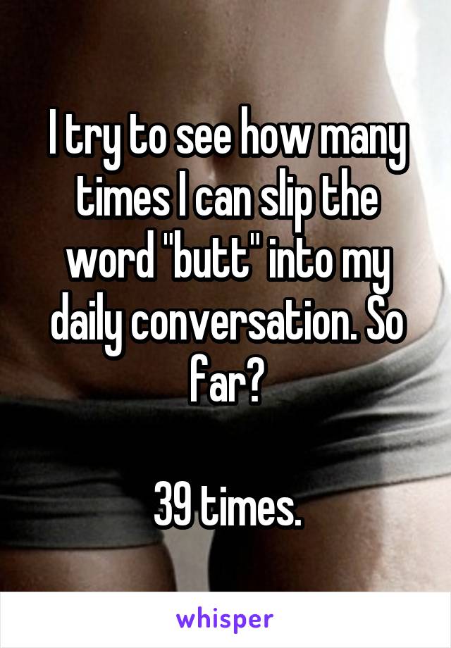 I try to see how many times I can slip the word "butt" into my daily conversation. So far?

39 times.