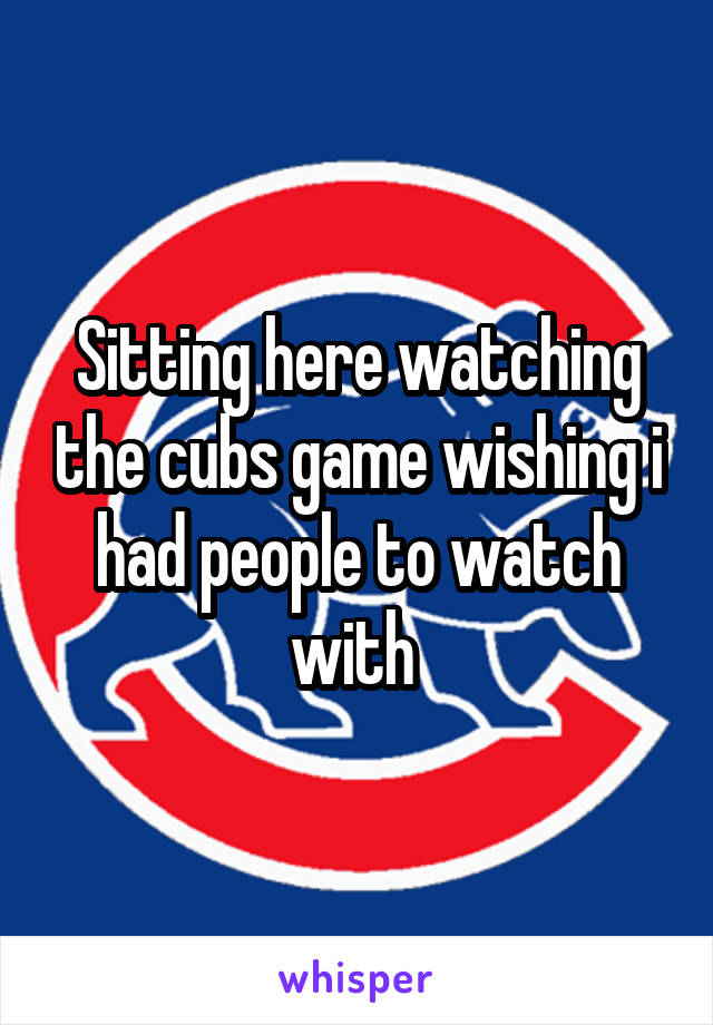 Sitting here watching the cubs game wishing i had people to watch with 