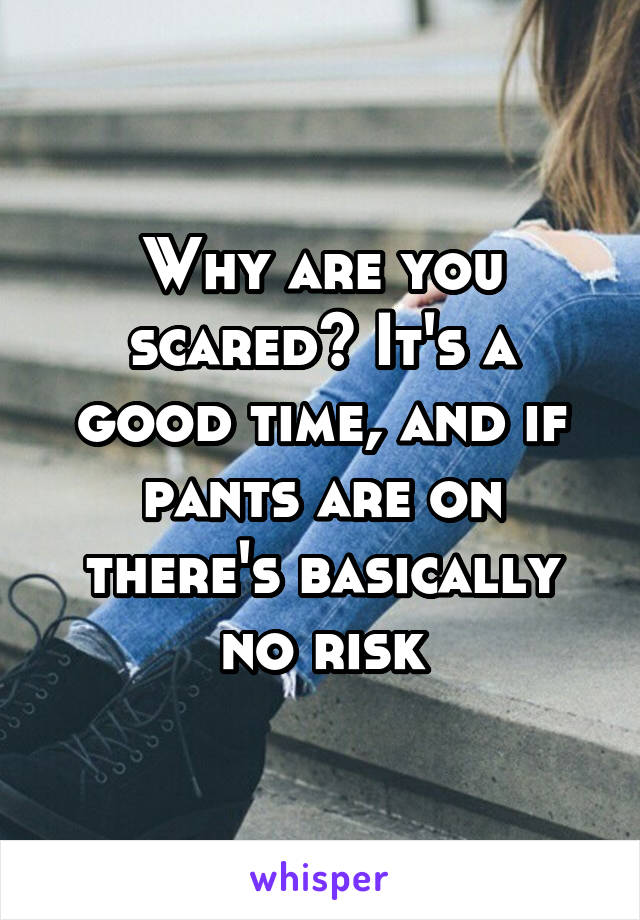 Why are you scared? It's a good time, and if pants are on there's basically no risk