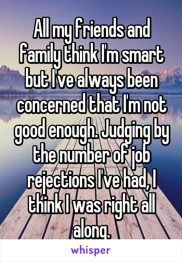 All my friends and family think I'm smart but I've always been concerned that I'm not good enough. Judging by the number of job rejections I've had, I think I was right all along.