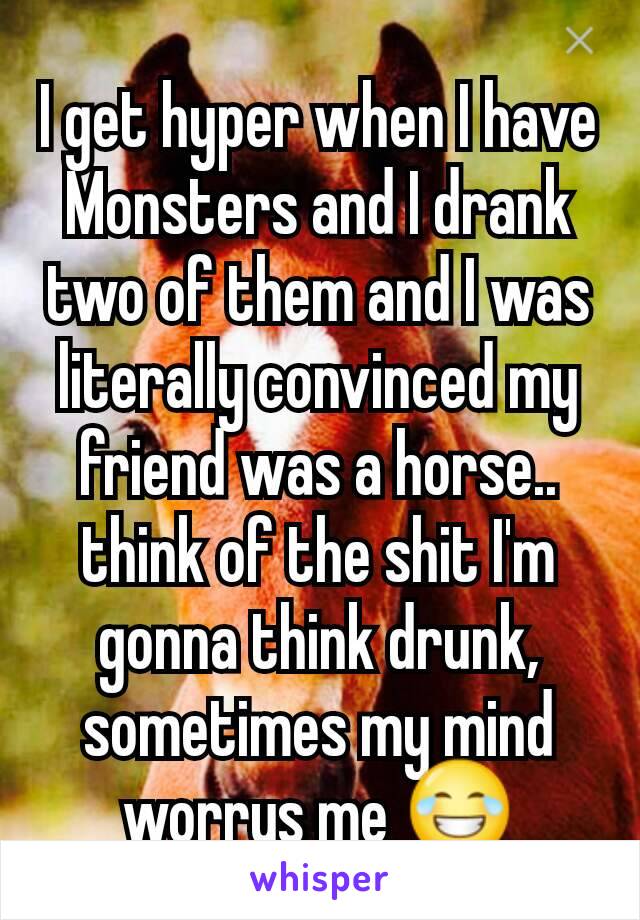 I get hyper when I have Monsters and I drank two of them and I was literally convinced my friend was a horse.. think of the shit I'm gonna think drunk, sometimes my mind worrys me 😂