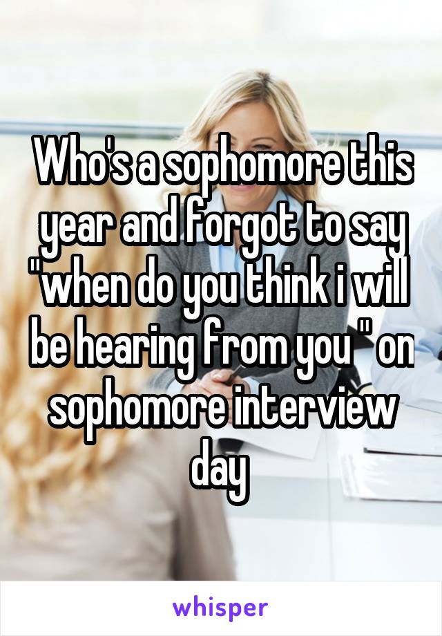 Who's a sophomore this year and forgot to say "when do you think i will  be hearing from you " on sophomore interview day 