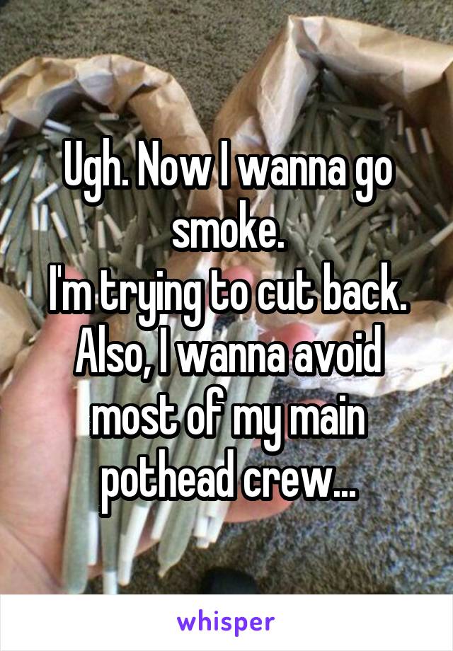 Ugh. Now I wanna go smoke.
I'm trying to cut back.
Also, I wanna avoid most of my main pothead crew...