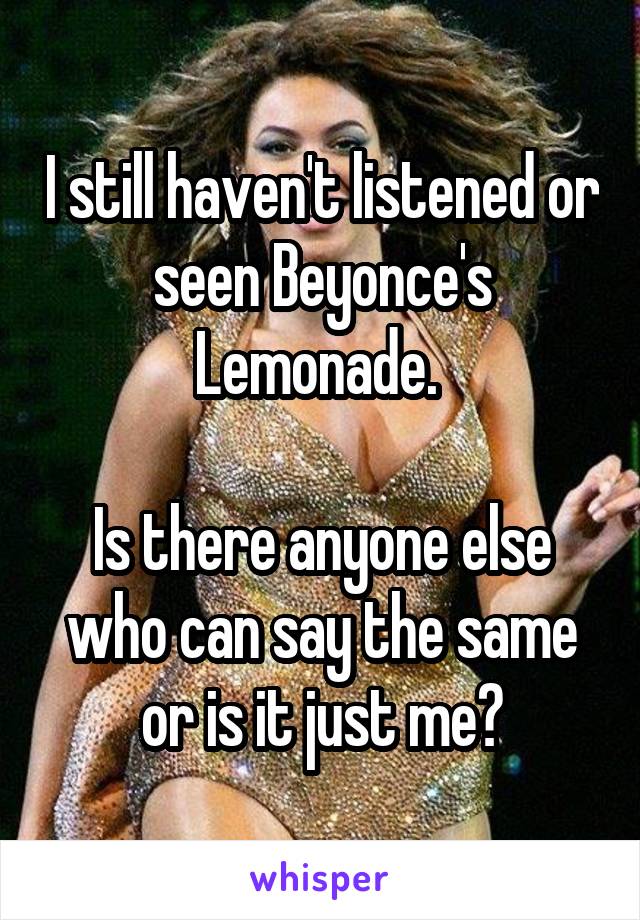 I still haven't listened or seen Beyonce's Lemonade. 

Is there anyone else who can say the same or is it just me?