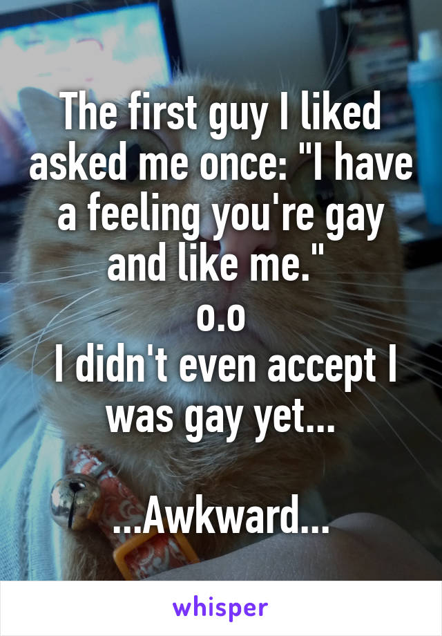 The first guy I liked asked me once: "I have a feeling you're gay and like me." 
o.o
 I didn't even accept I was gay yet...

...Awkward...