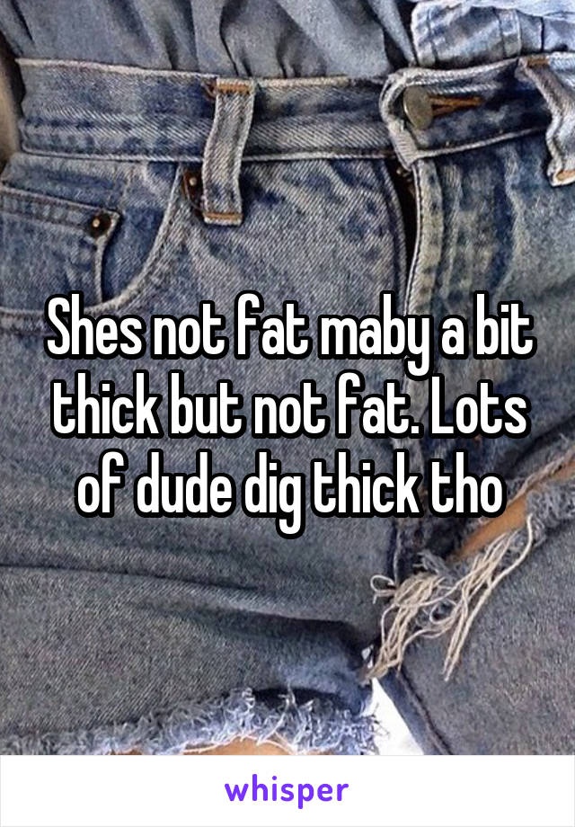 Shes not fat maby a bit thick but not fat. Lots of dude dig thick tho