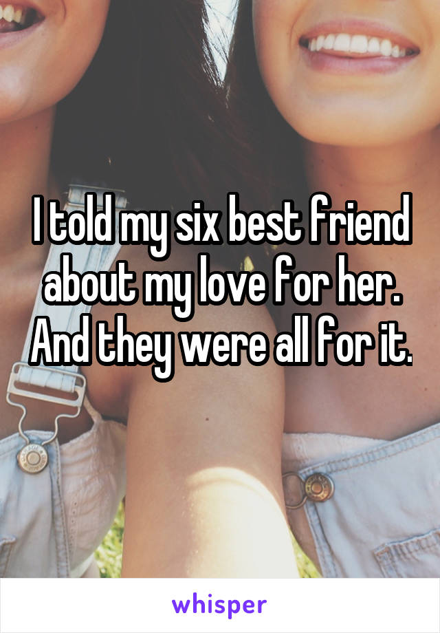 I told my six best friend about my love for her. And they were all for it. 