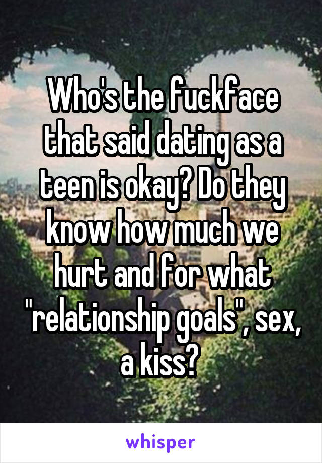 Who's the fuckface that said dating as a teen is okay? Do they know how much we hurt and for what "relationship goals", sex, a kiss? 