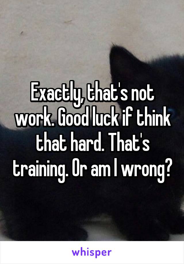 Exactly, that's not work. Good luck if think that hard. That's training. Or am I wrong?