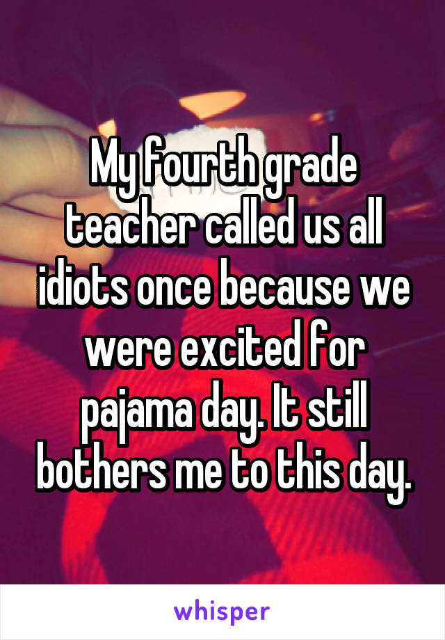 My fourth grade teacher called us all idiots once because we were excited for pajama day. It still bothers me to this day.