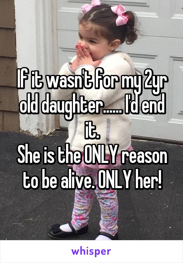 If it wasn't for my 2yr old daughter...... I'd end it.
She is the ONLY reason to be alive. ONLY her!