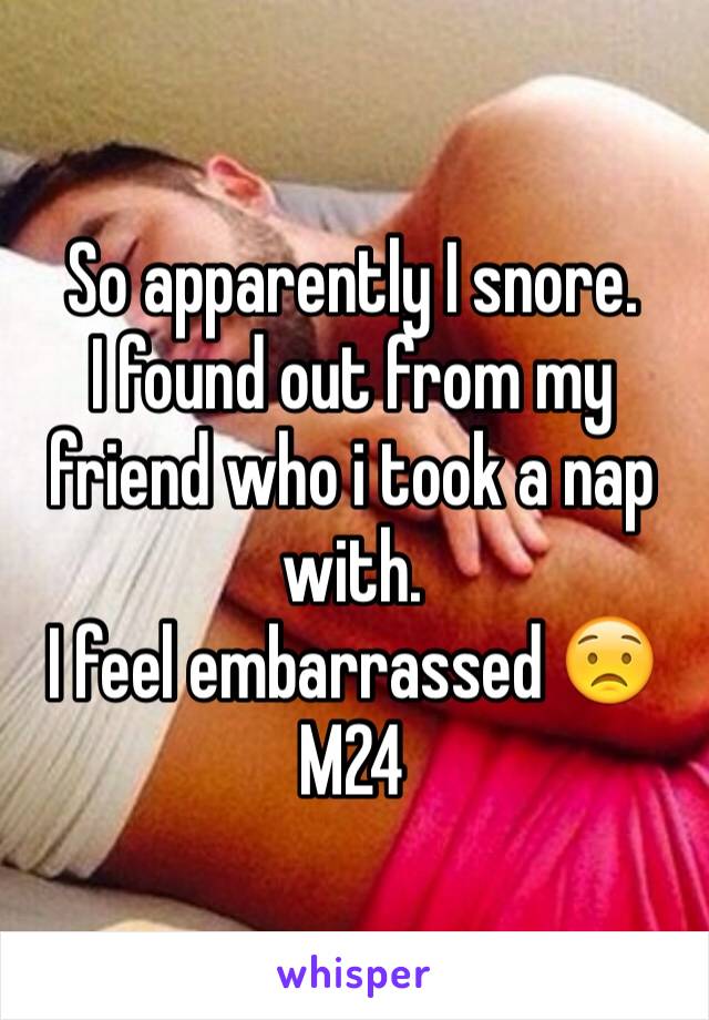 So apparently I snore.
I found out from my friend who i took a nap with. 
I feel embarrassed 😟
M24