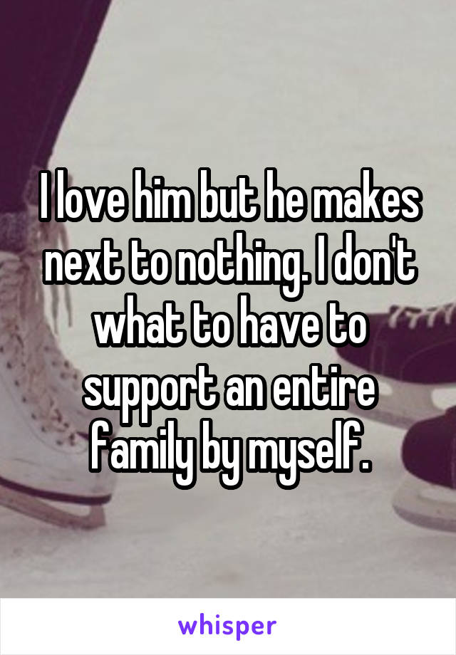 I love him but he makes next to nothing. I don't what to have to support an entire family by myself.