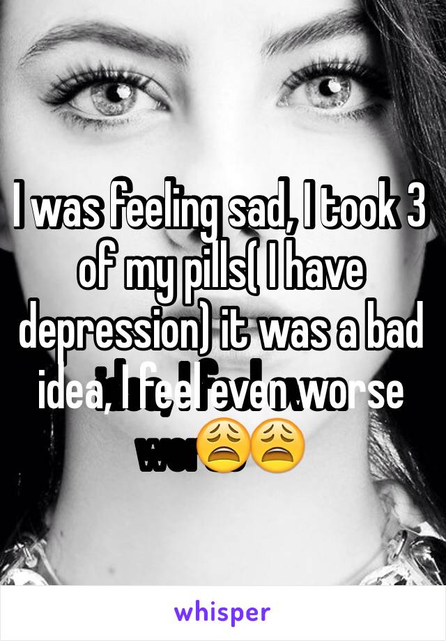 I was feeling sad, I took 3 of my pills( I have depression) it was a bad idea, I feel even worse😩