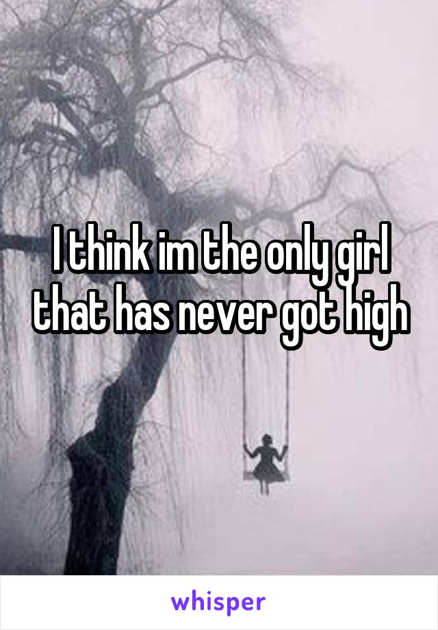 I think im the only girl that has never got high 