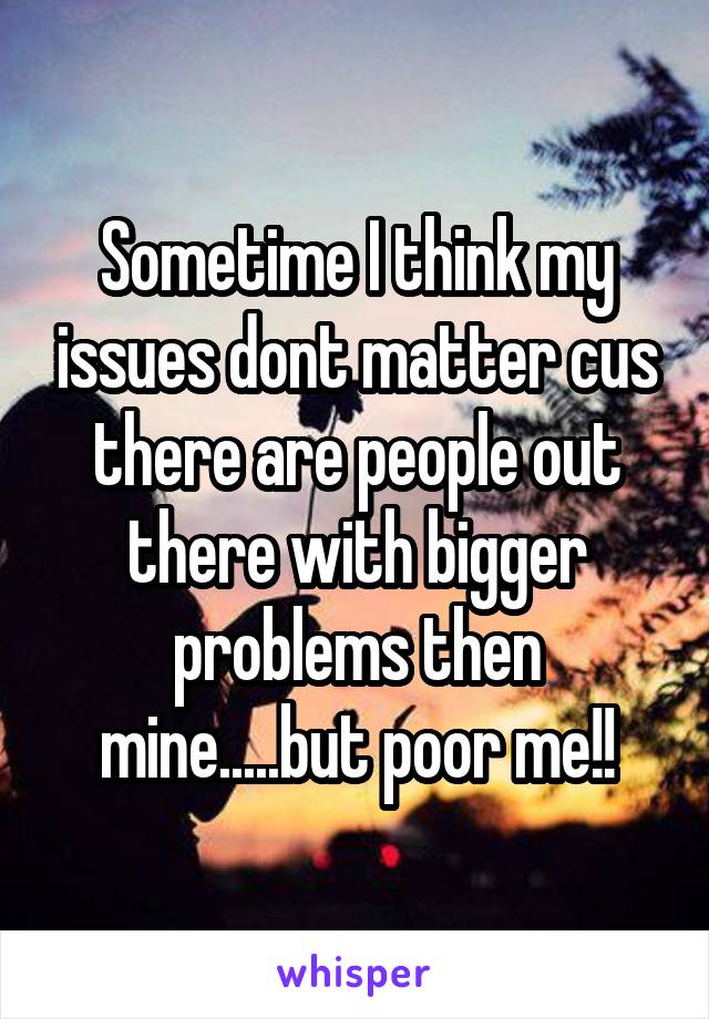 Sometime I think my issues dont matter cus there are people out there with bigger problems then mine.....but poor me!!