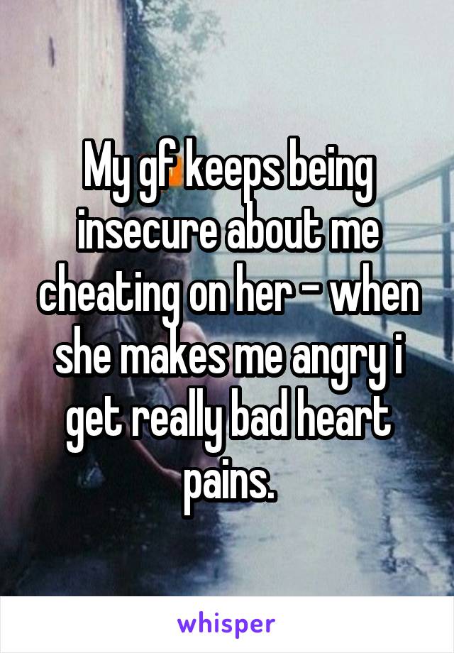 My gf keeps being insecure about me cheating on her - when she makes me angry i get really bad heart pains.