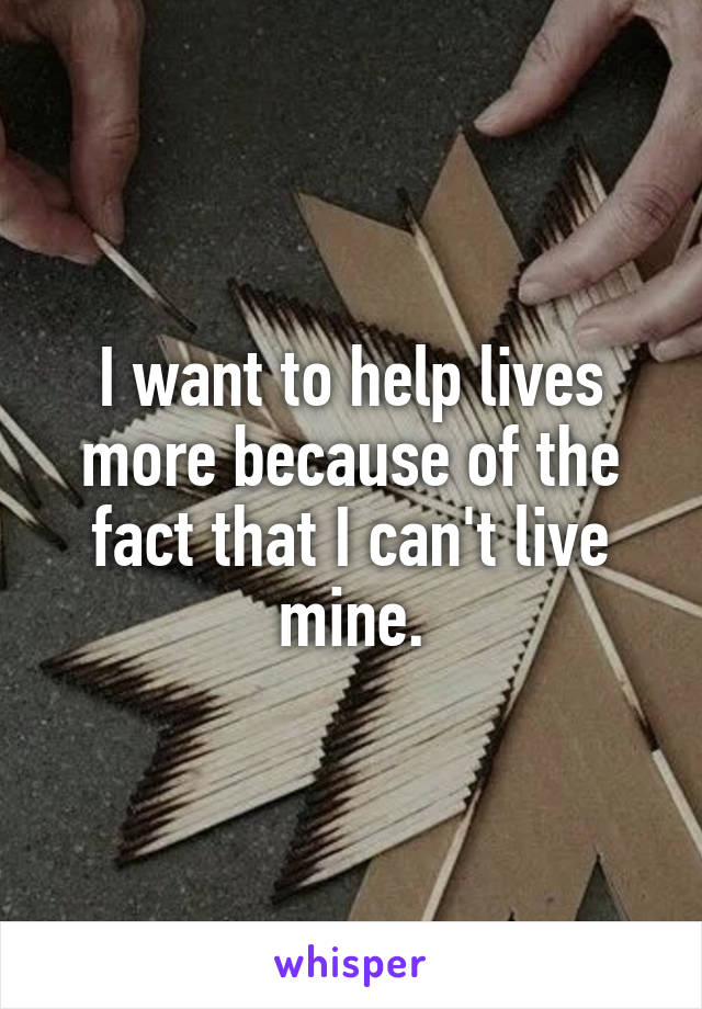 I want to help lives more because of the fact that I can't live mine.