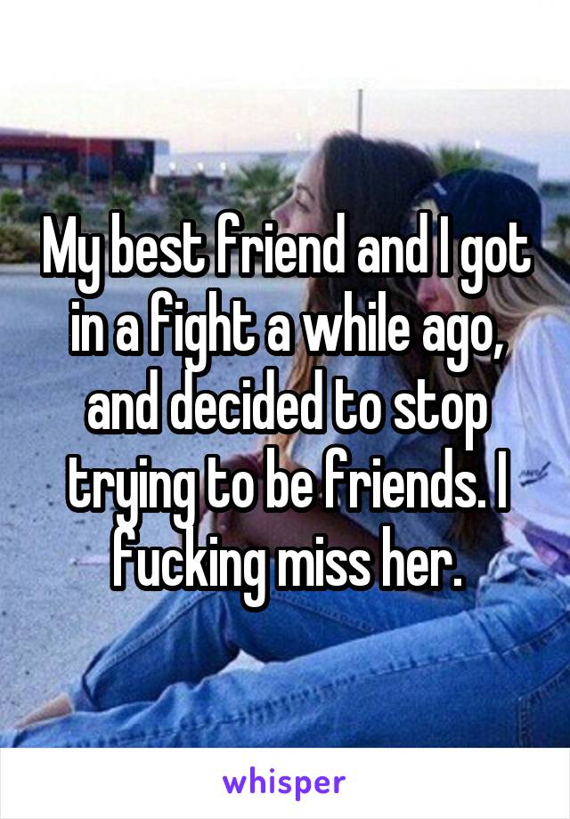 My best friend and I got in a fight a while ago, and decided to stop trying to be friends. I fucking miss her.