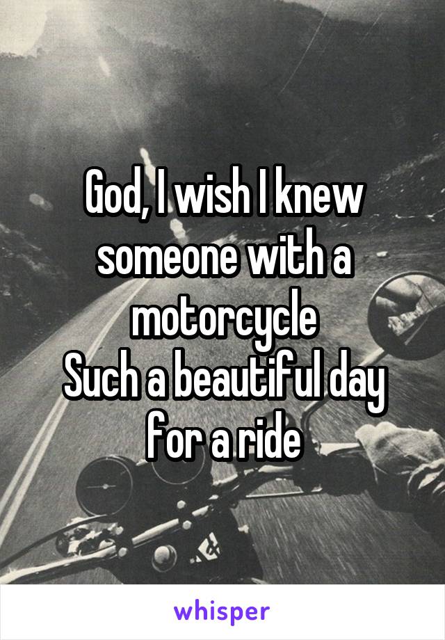 God, I wish I knew someone with a motorcycle
Such a beautiful day for a ride