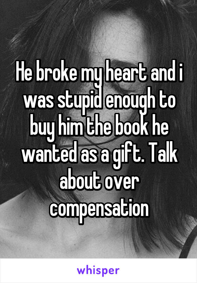 He broke my heart and i was stupid enough to buy him the book he wanted as a gift. Talk about over compensation