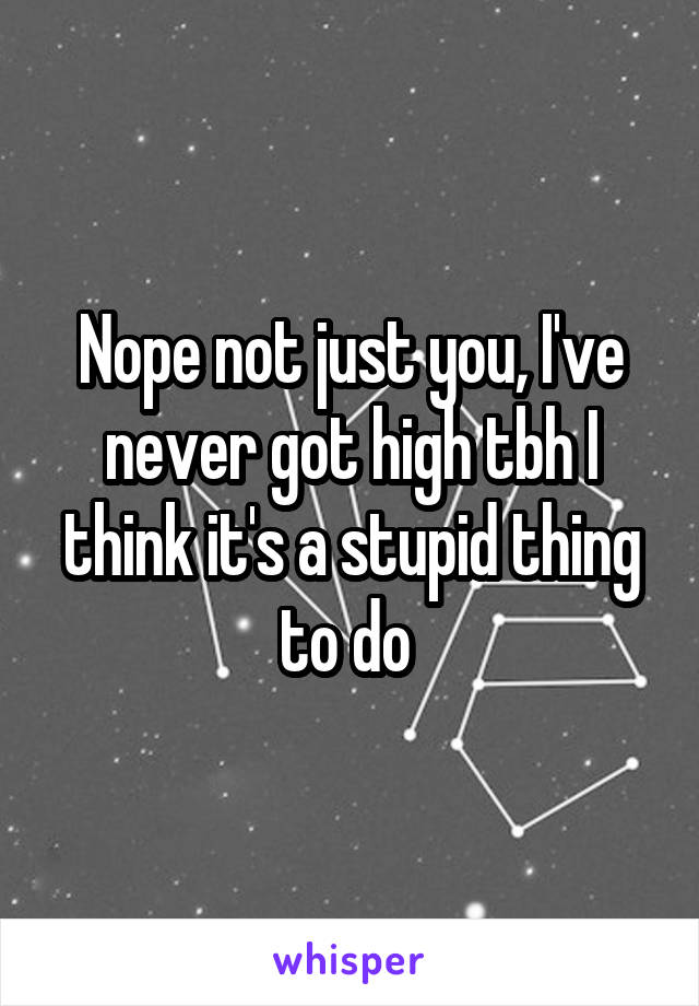 Nope not just you, I've never got high tbh I think it's a stupid thing to do 