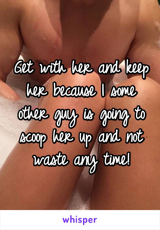 Get with her and keep her because I some other guy is going to scoop her up and not waste any time!