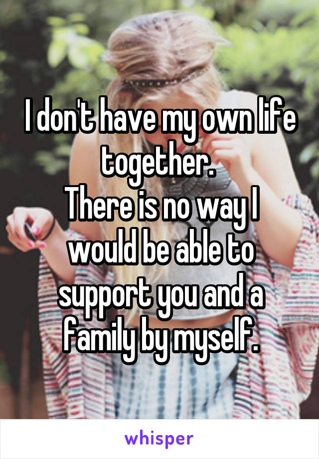 I don't have my own life together. 
There is no way I would be able to support you and a family by myself.