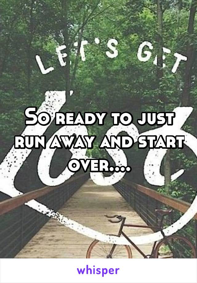 So ready to just run away and start over....