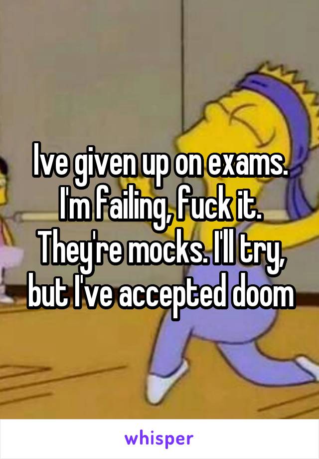 Ive given up on exams. I'm failing, fuck it. They're mocks. I'll try, but I've accepted doom