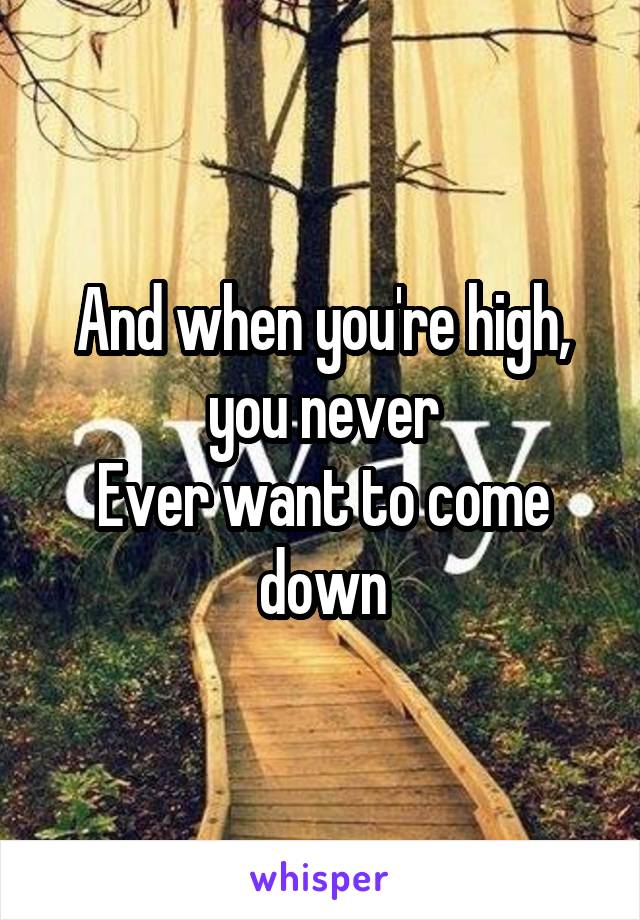 And when you're high, you never
Ever want to come down