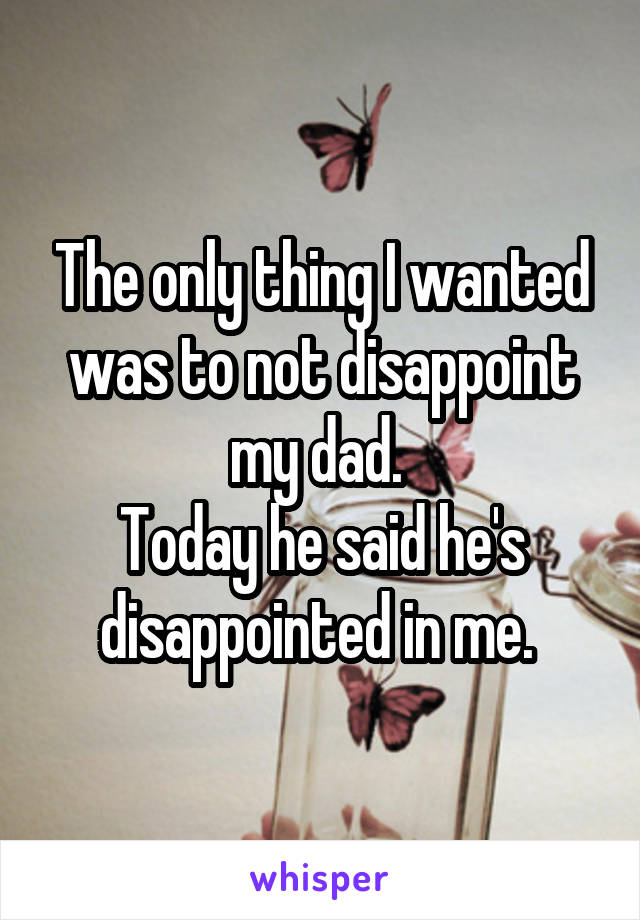 The only thing I wanted was to not disappoint my dad. 
Today he said he's disappointed in me. 