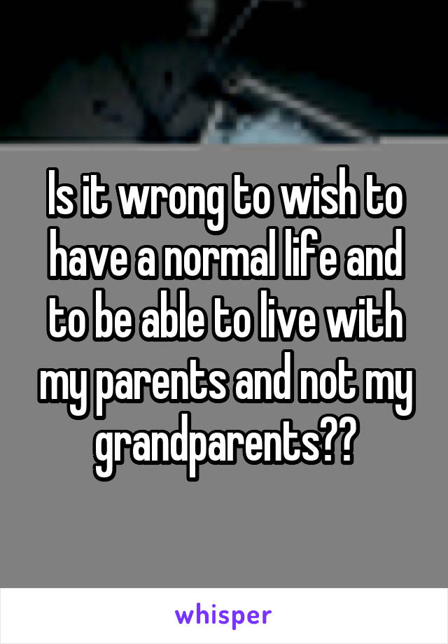 Is it wrong to wish to have a normal life and to be able to live with my parents and not my grandparents??