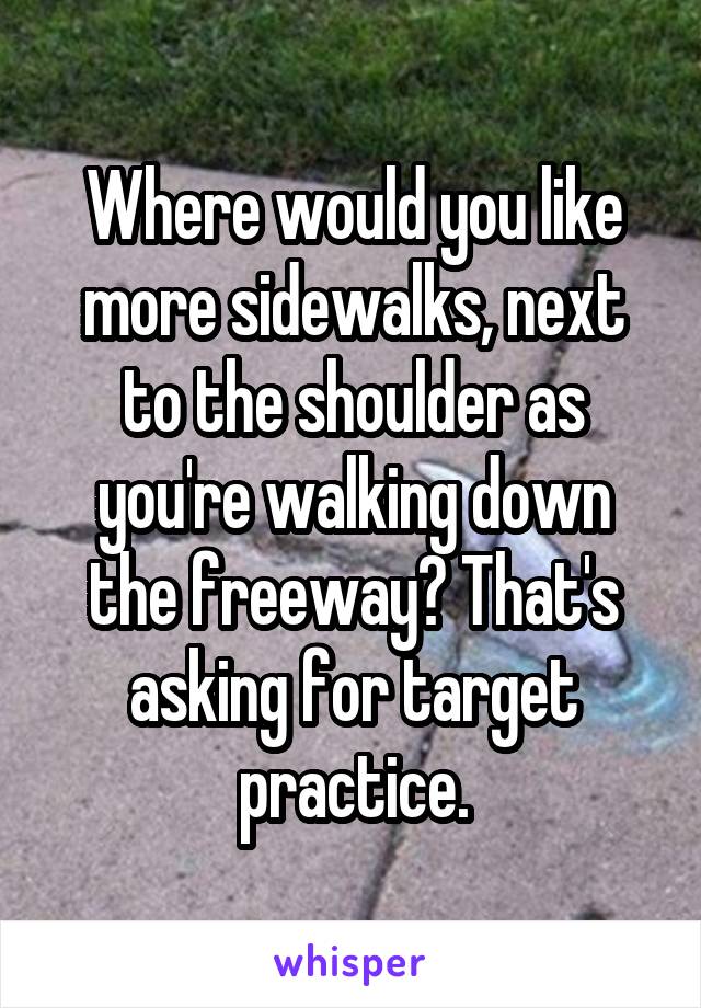 Where would you like more sidewalks, next to the shoulder as you're walking down the freeway? That's asking for target practice.