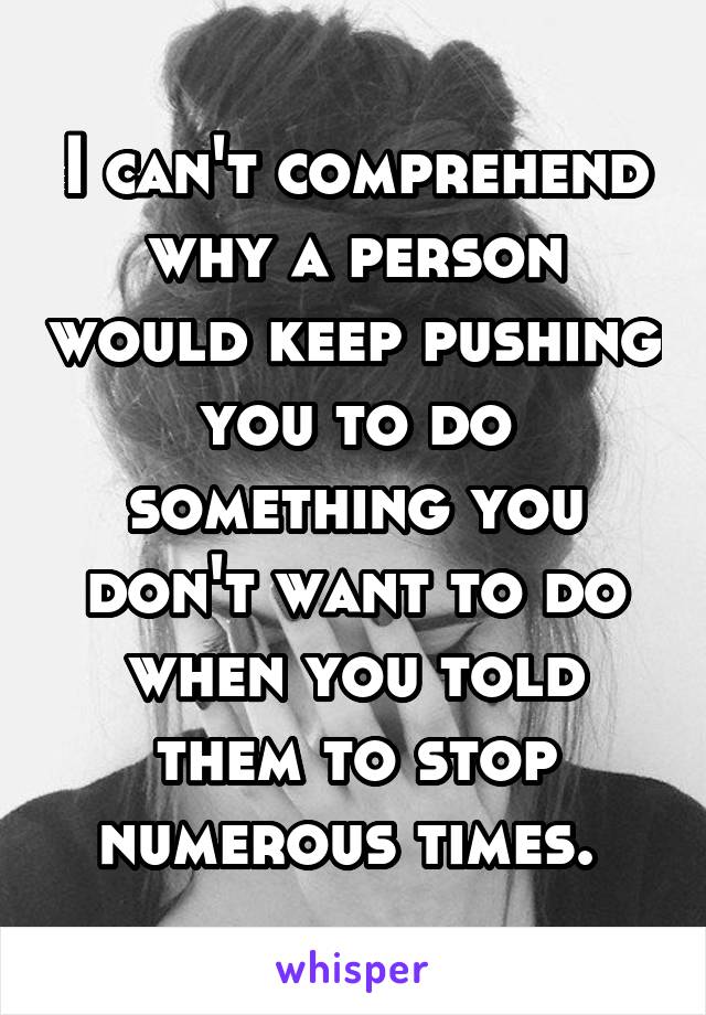 I can't comprehend why a person would keep pushing you to do something you don't want to do when you told them to stop numerous times. 