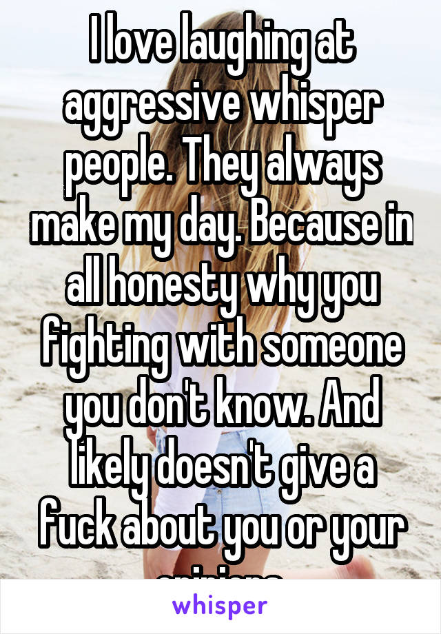 I love laughing at aggressive whisper people. They always make my day. Because in all honesty why you fighting with someone you don't know. And likely doesn't give a fuck about you or your opinions.