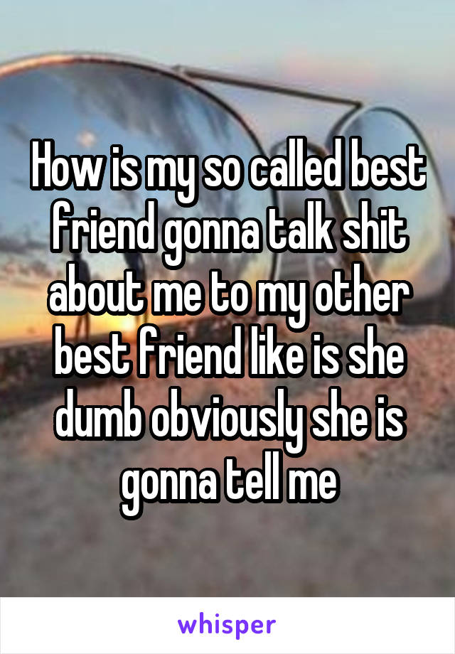 How is my so called best friend gonna talk shit about me to my other best friend like is she dumb obviously she is gonna tell me