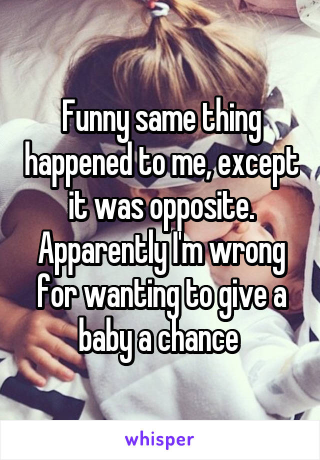 Funny same thing happened to me, except it was opposite. Apparently I'm wrong for wanting to give a baby a chance 