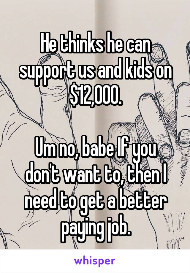 He thinks he can support us and kids on $12,000.

Um no, babe If you don't want to, then I need to get a better paying job.