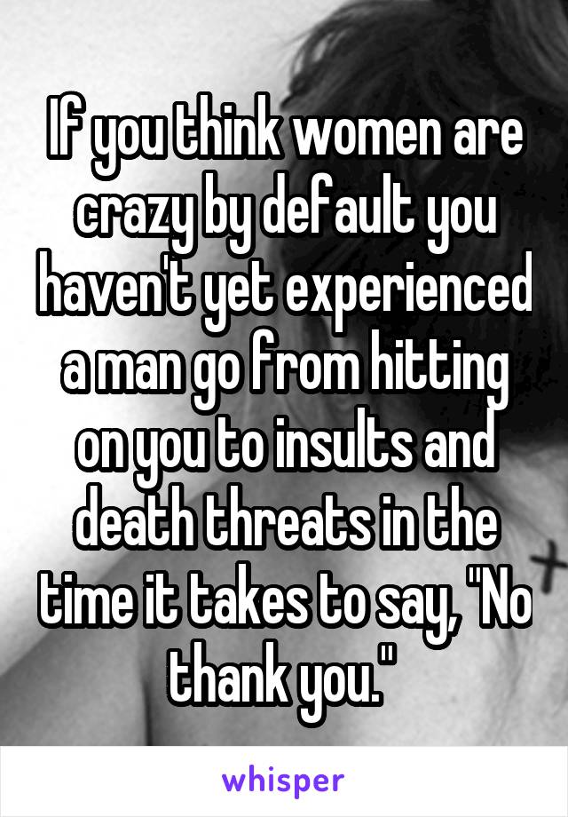 If you think women are crazy by default you haven't yet experienced a man go from hitting on you to insults and death threats in the time it takes to say, "No thank you." 