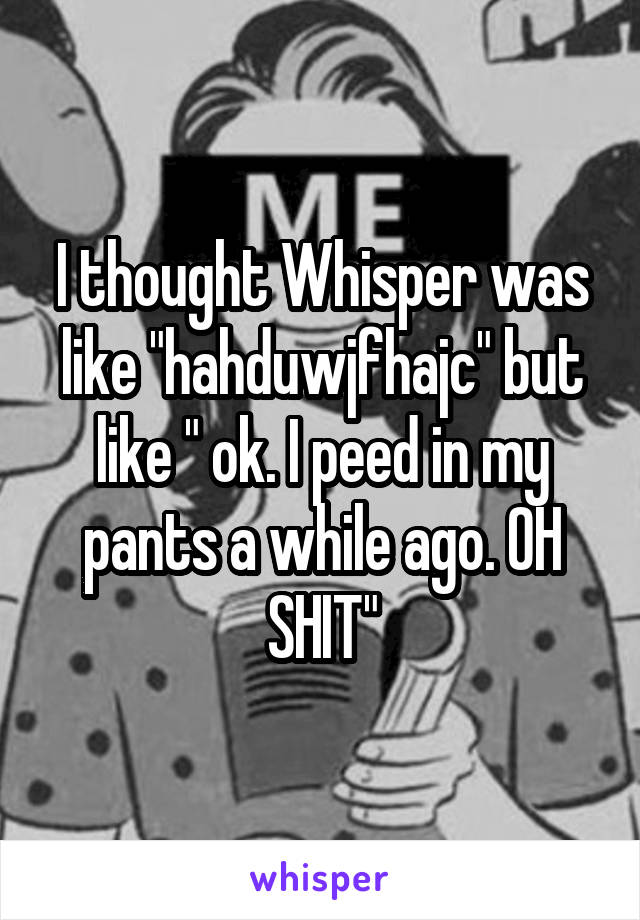 I thought Whisper was like "hahduwjfhajc" but like " ok. I peed in my pants a while ago. OH SHIT"