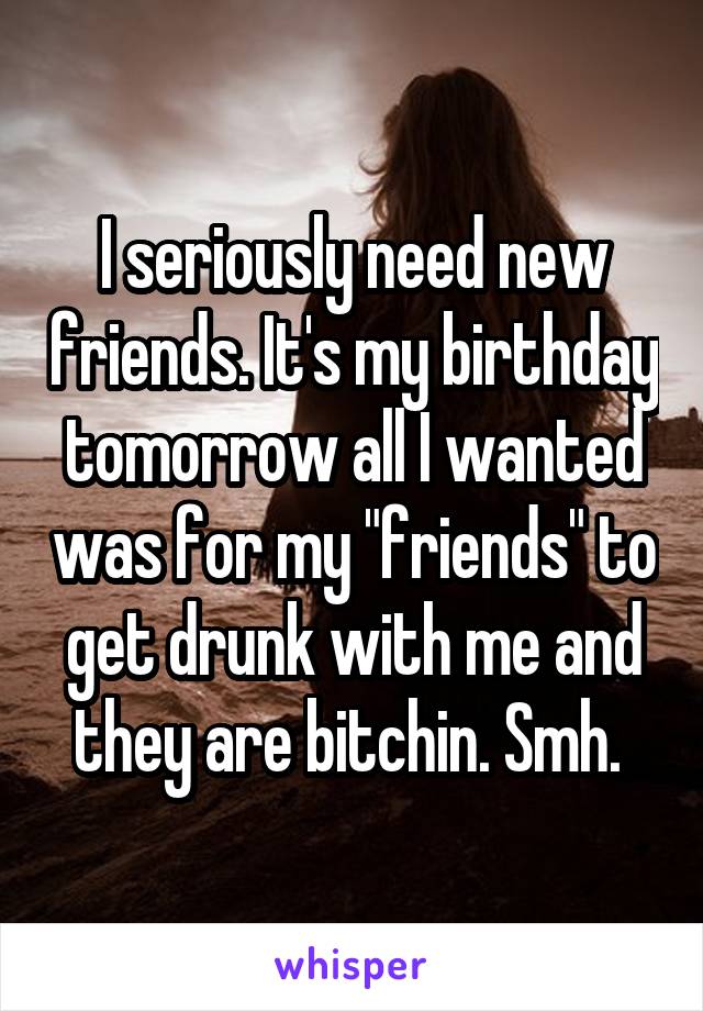 I seriously need new friends. It's my birthday tomorrow all I wanted was for my "friends" to get drunk with me and they are bitchin. Smh. 