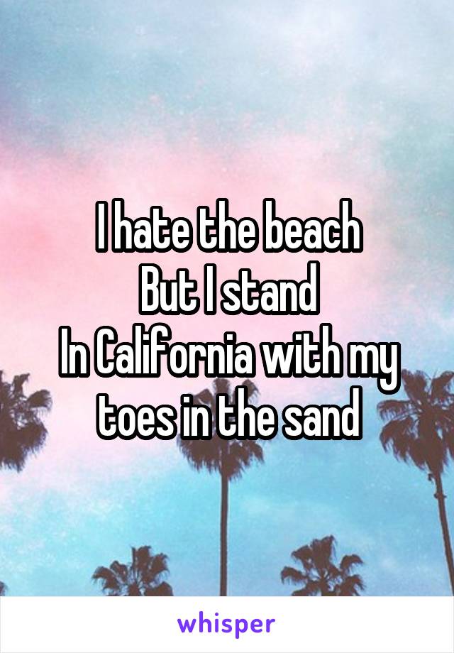 I hate the beach
But I stand
In California with my toes in the sand