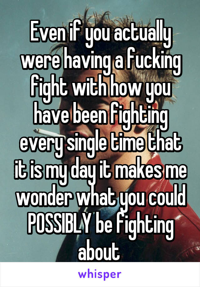 Even if you actually were having a fucking fight with how you have been fighting every single time that it is my day it makes me wonder what you could POSSIBLY be fighting about 